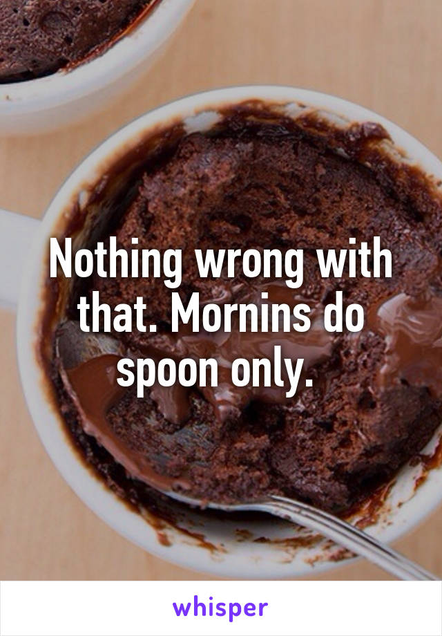 Nothing wrong with that. Mornins do spoon only. 