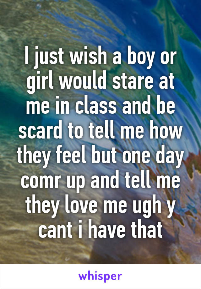 I just wish a boy or girl would stare at me in class and be scard to tell me how they feel but one day comr up and tell me they love me ugh y cant i have that