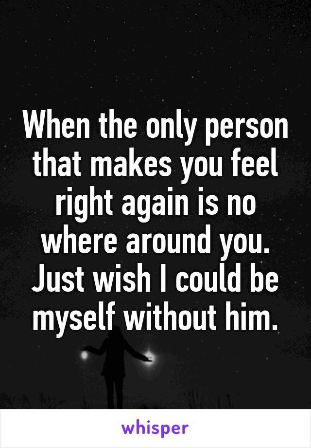 When the only person that makes you feel right again is no where around you. Just wish I could be myself without him.