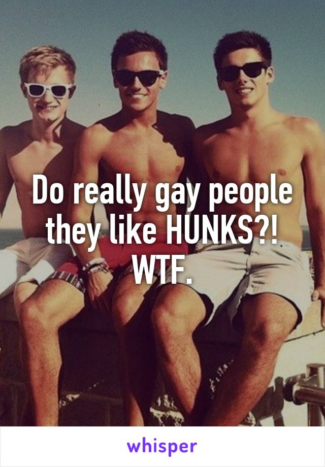 Do really gay people they like HUNKS?!
WTF.