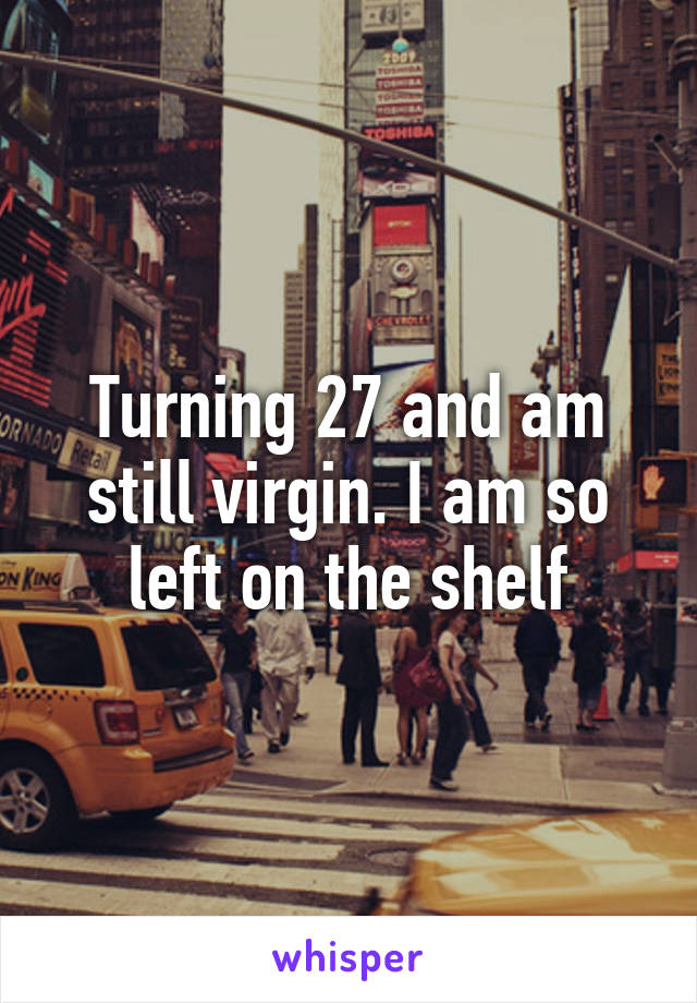 Turning 27 and am still virgin. I am so left on the shelf