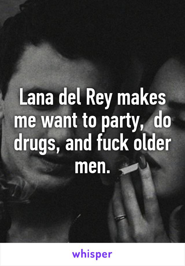 Lana del Rey makes me want to party,  do drugs, and fuck older men.