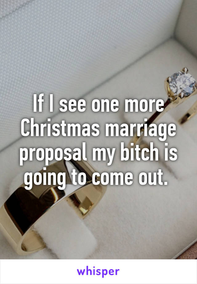 If I see one more Christmas marriage proposal my bitch is going to come out. 