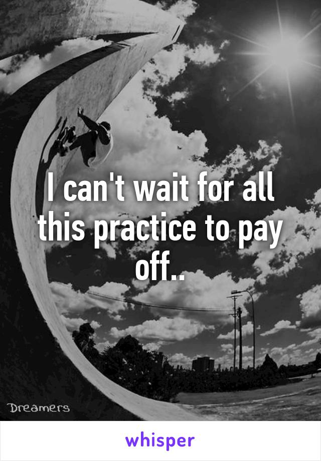 I can't wait for all this practice to pay off..