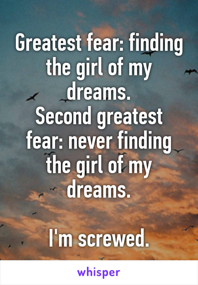 Greatest fear: finding the girl of my dreams.
Second greatest fear: never finding the girl of my dreams.

I'm screwed.