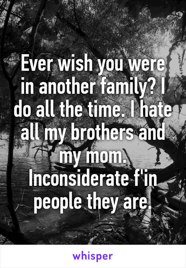 Ever wish you were in another family? I do all the time. I hate all my brothers and my mom. Inconsiderate f'in people they are.