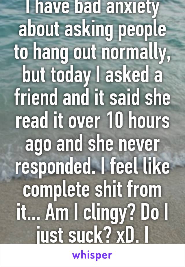 I have bad anxiety about asking people to hang out normally, but today I asked a friend and it said she read it over 10 hours ago and she never responded. I feel like complete shit from it... Am I clingy? Do I just suck? xD. I dunno.