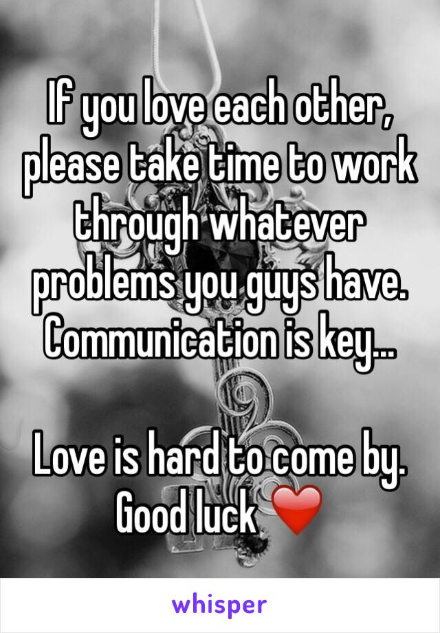 If you love each other, please take time to work through whatever problems you guys have. Communication is key... 

Love is hard to come by. 
Good luck ❤️
