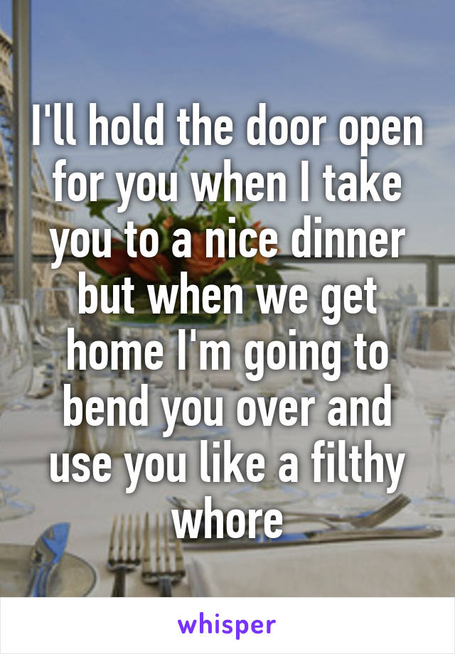 I'll hold the door open for you when I take you to a nice dinner but when we get home I'm going to bend you over and use you like a filthy whore