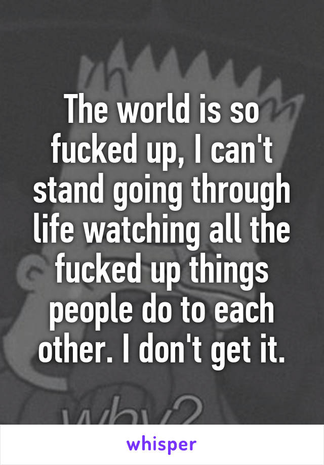 The world is so fucked up, I can't stand going through life watching all the fucked up things people do to each other. I don't get it.