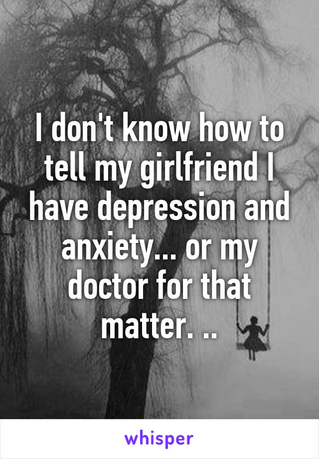 I don't know how to tell my girlfriend I have depression and anxiety... or my doctor for that matter. ..