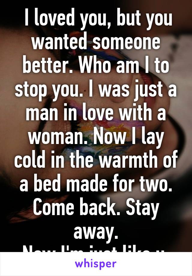  I loved you, but you wanted someone better. Who am I to stop you. I was just a man in love with a woman. Now I lay cold in the warmth of a bed made for two.
Come back. Stay away.
Now I'm just like u.