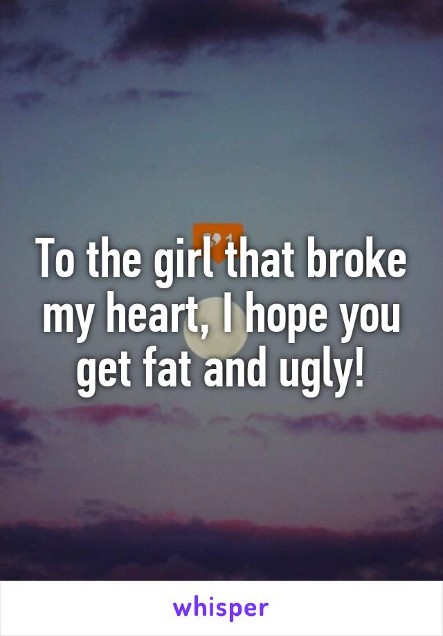 To the girl that broke my heart, I hope you get fat and ugly!