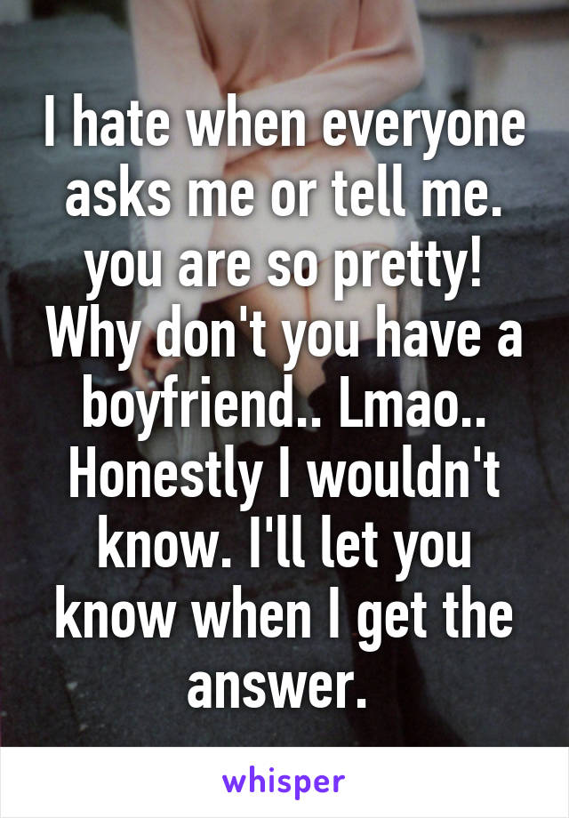 I hate when everyone asks me or tell me. you are so pretty! Why don't you have a boyfriend.. Lmao.. Honestly I wouldn't know. I'll let you know when I get the answer. 