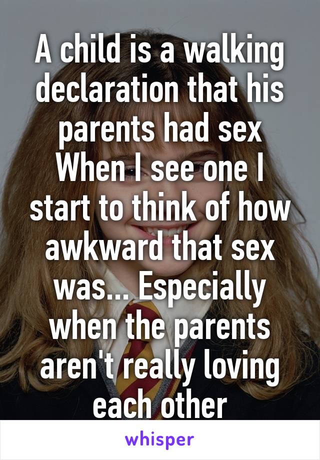 A child is a walking declaration that his parents had sex
When I see one I start to think of how awkward that sex was... Especially when the parents aren't really loving each other