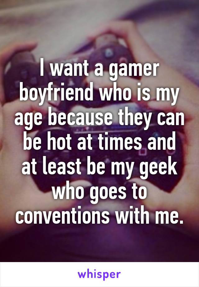 I want a gamer boyfriend who is my age because they can be hot at times and at least be my geek who goes to conventions with me.