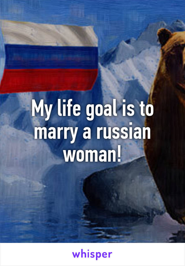 My life goal is to marry a russian woman!