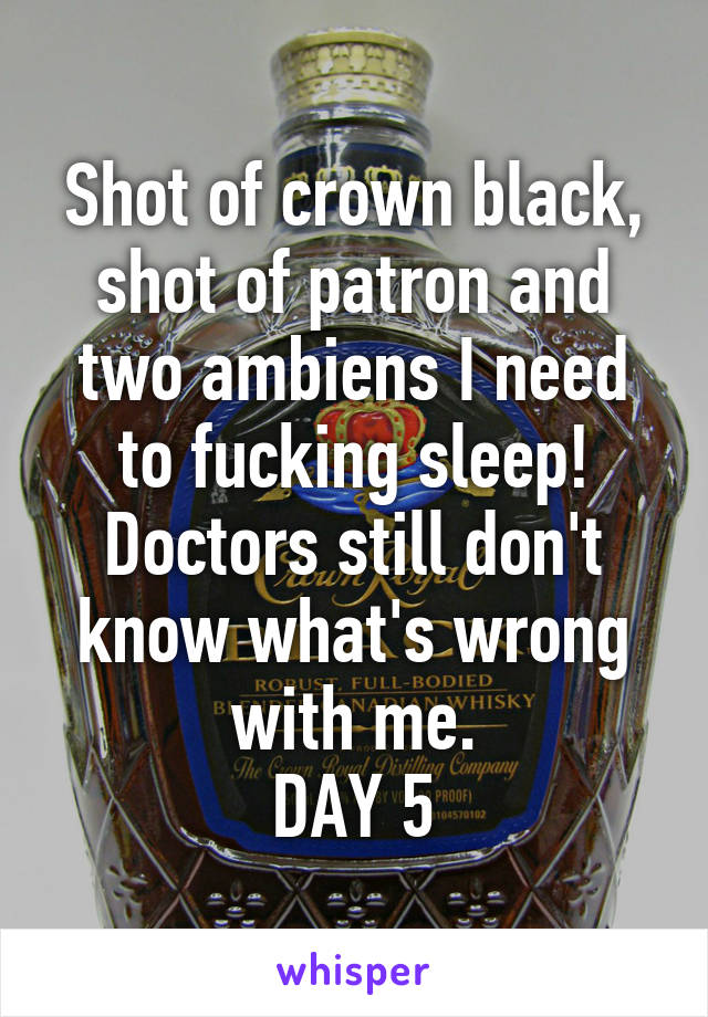 Shot of crown black, shot of patron and two ambiens I need to fucking sleep! Doctors still don't know what's wrong with me.
DAY 5