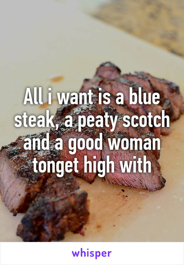 All i want is a blue steak, a peaty scotch and a good woman tonget high with