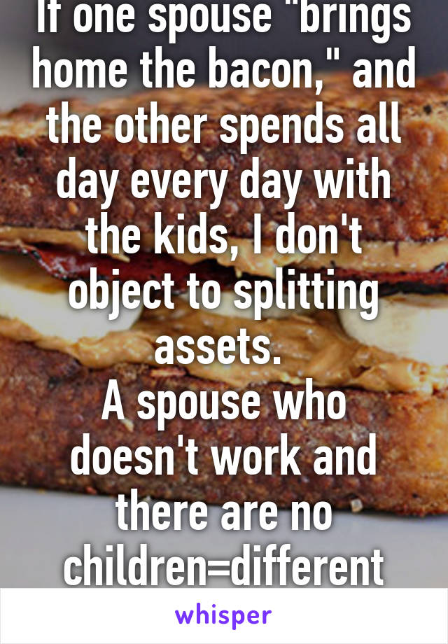 If one spouse "brings home the bacon," and the other spends all day every day with the kids, I don't object to splitting assets. 
A spouse who doesn't work and there are no children=different story 