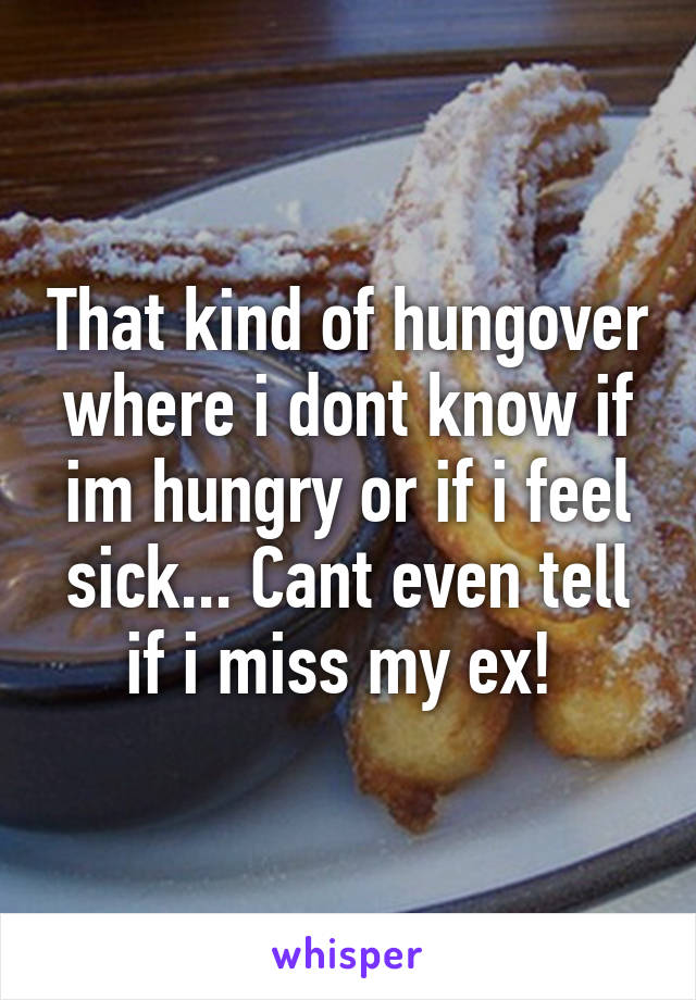 That kind of hungover where i dont know if im hungry or if i feel sick... Cant even tell if i miss my ex! 