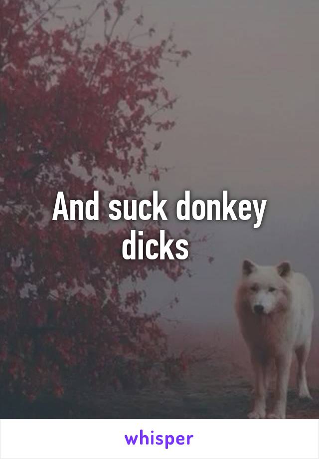 And suck donkey dicks 