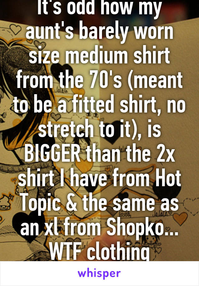 It's odd how my aunt's barely worn size medium shirt from the 70's (meant to be a fitted shirt, no stretch to it), is BIGGER than the 2x shirt I have from Hot Topic & the same as an xl from Shopko... WTF clothing makers?!