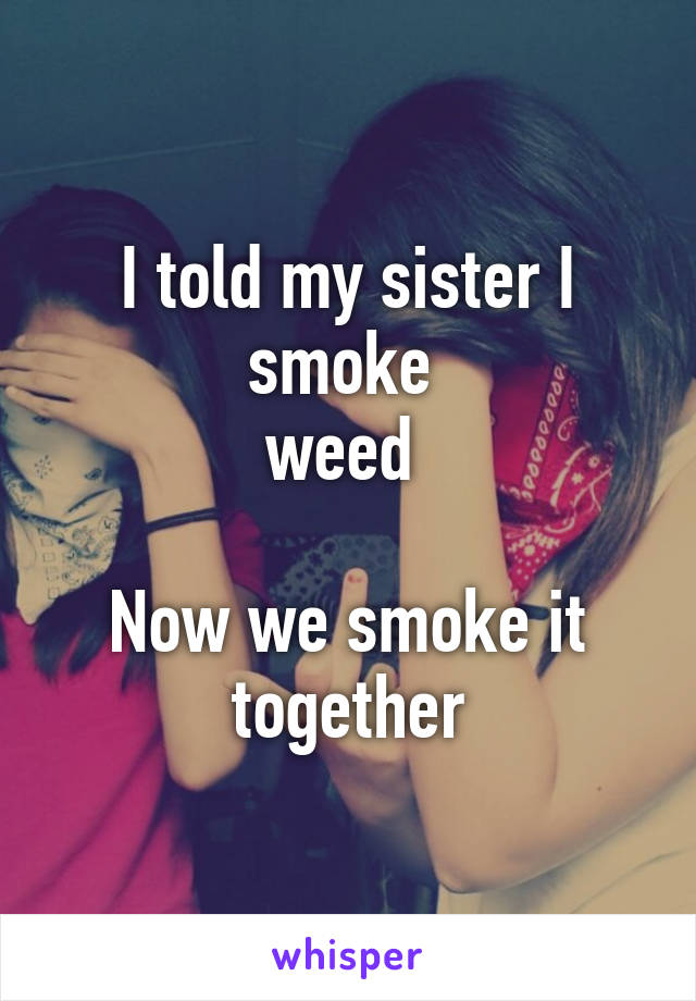 I told my sister I smoke 
weed 

Now we smoke it together