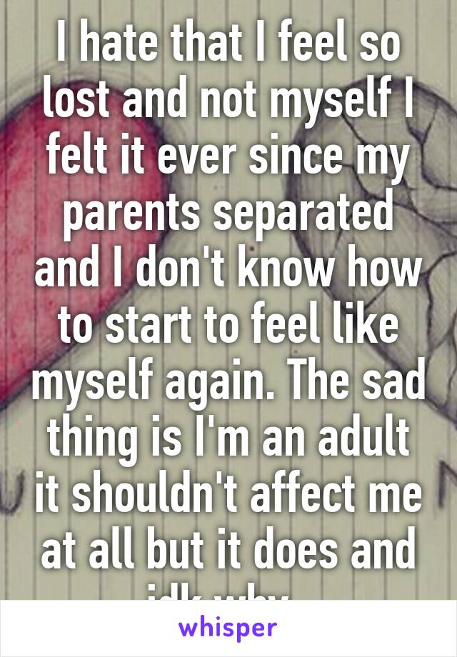 I hate that I feel so lost and not myself I felt it ever since my parents separated and I don't know how to start to feel like myself again. The sad thing is I'm an adult it shouldn't affect me at all but it does and idk why  