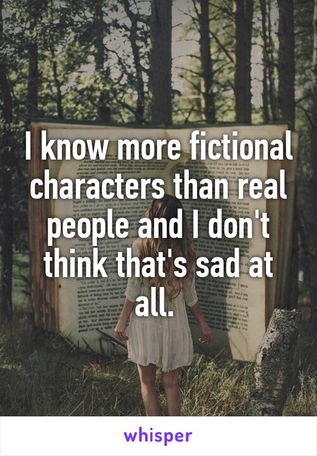 I know more fictional characters than real people and I don't think that's sad at all. 