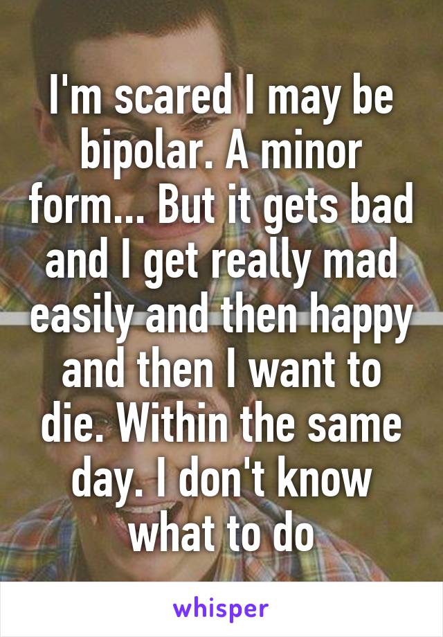 I'm scared I may be bipolar. A minor form... But it gets bad and I get really mad easily and then happy and then I want to die. Within the same day. I don't know what to do