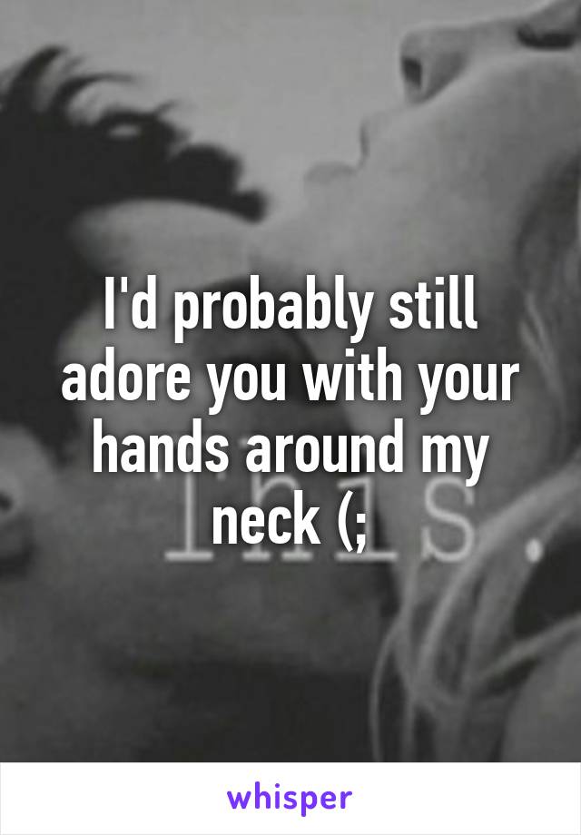 I'd probably still adore you with your hands around my neck (;