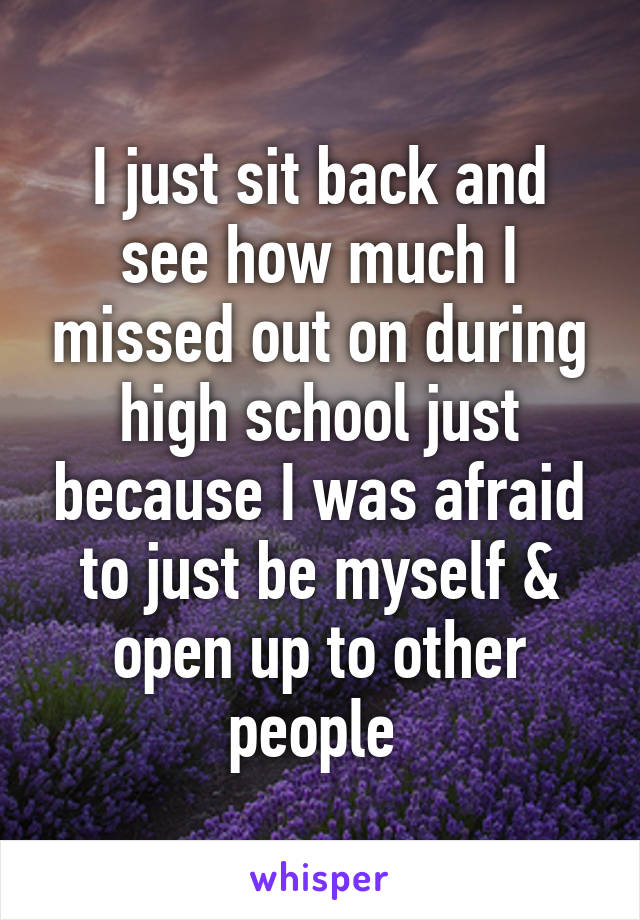 I just sit back and see how much I missed out on during high school just because I was afraid to just be myself & open up to other people 