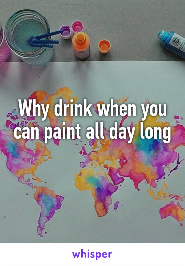 Why drink when you can paint all day long 