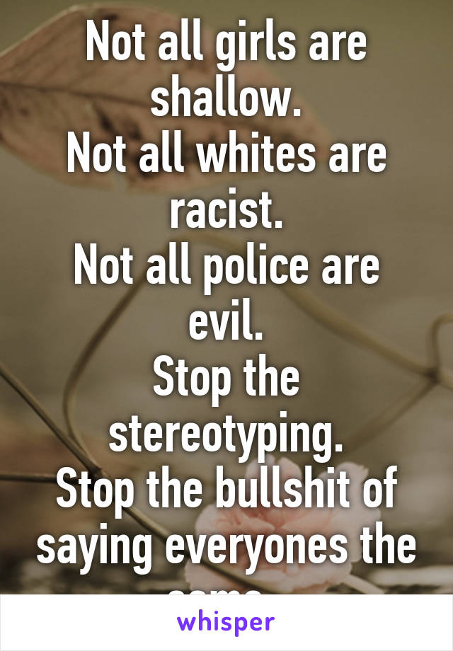 Not all girls are shallow.
Not all whites are racist.
Not all police are evil.
Stop the stereotyping.
Stop the bullshit of saying everyones the same. 