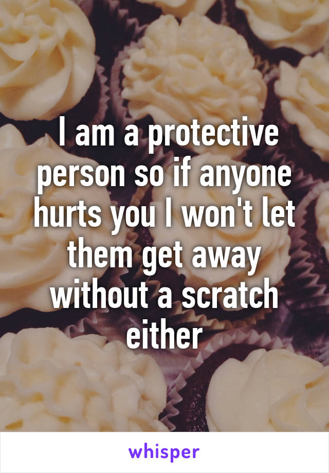  I am a protective person so if anyone hurts you I won't let them get away without a scratch either