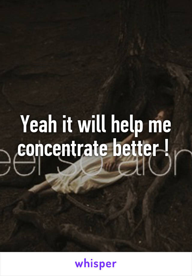 Yeah it will help me concentrate better ! 