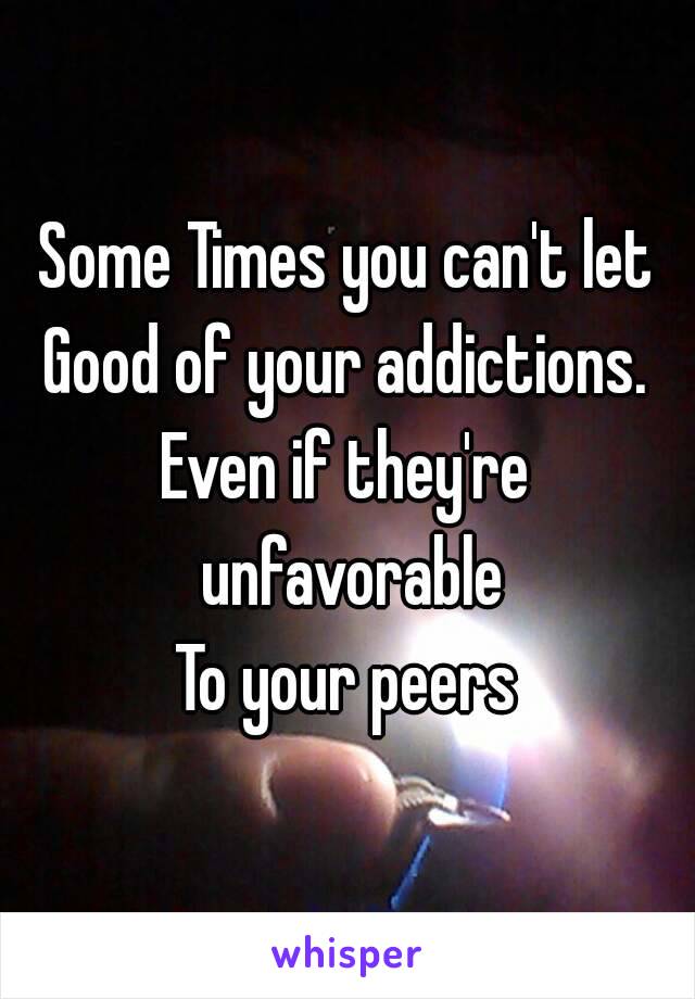 Some Times you can't let
Good of your addictions.
Even if they're unfavorable
To your peers