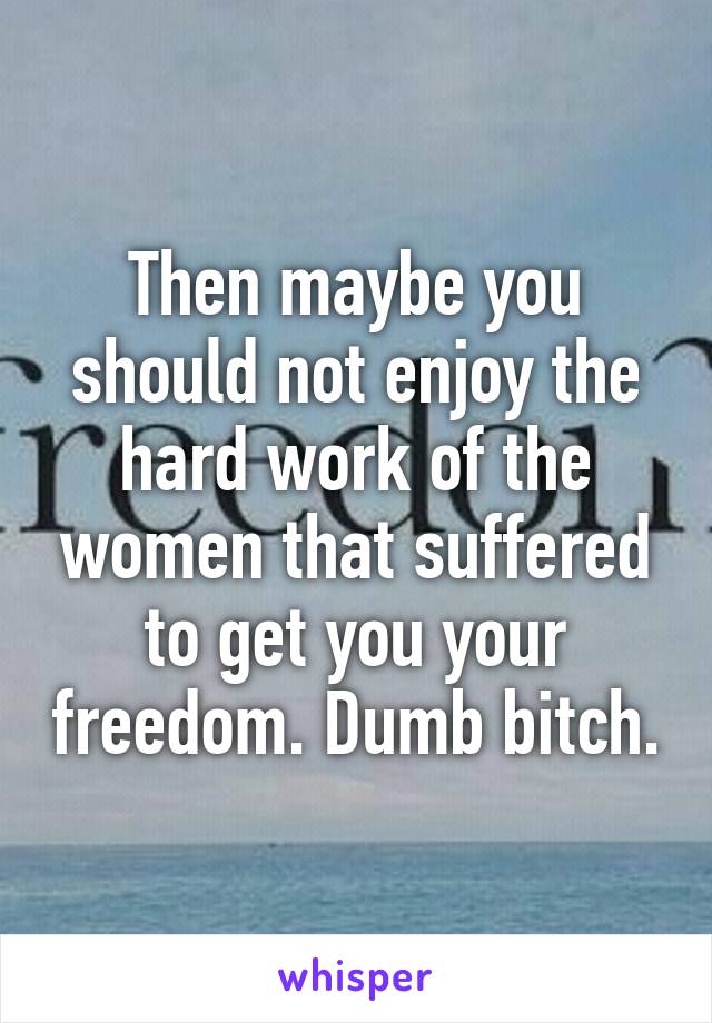 Then maybe you should not enjoy the hard work of the women that suffered to get you your freedom. Dumb bitch.