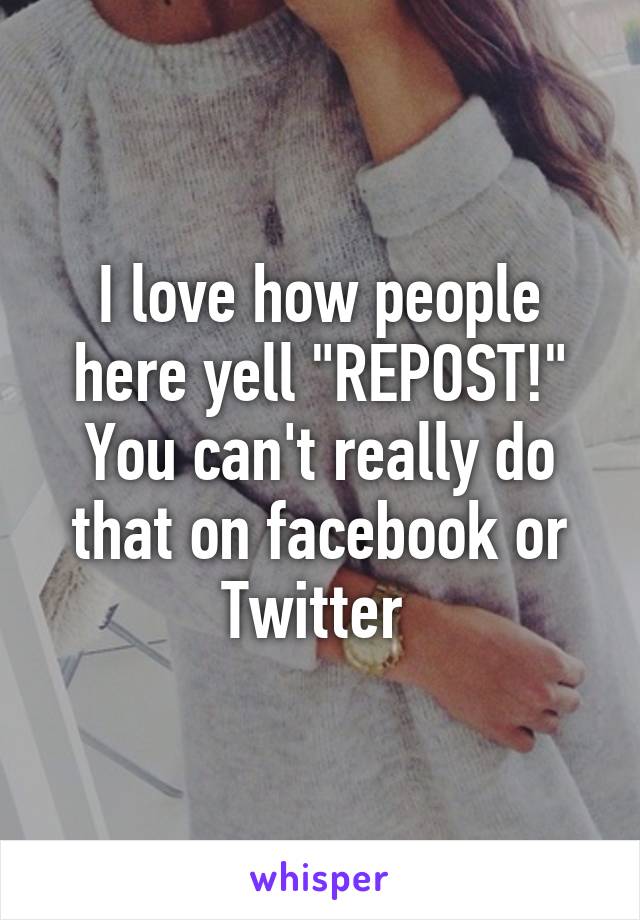 I love how people here yell "REPOST!" You can't really do that on facebook or Twitter 