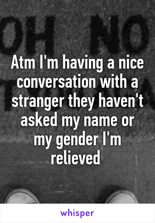 Atm I'm having a nice conversation with a stranger they haven't asked my name or my gender I'm relieved 