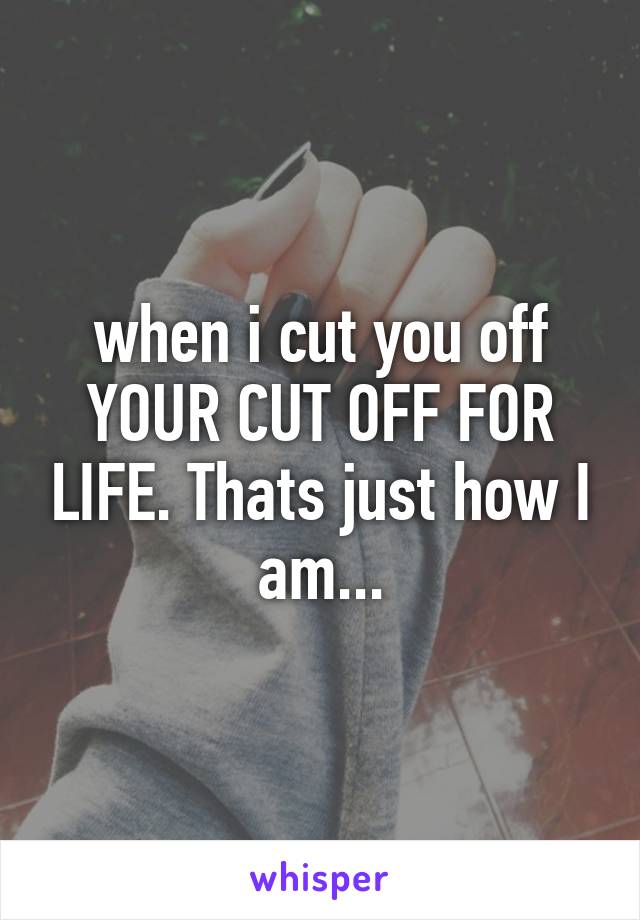 when i cut you off YOUR CUT OFF FOR LIFE. Thats just how I am...