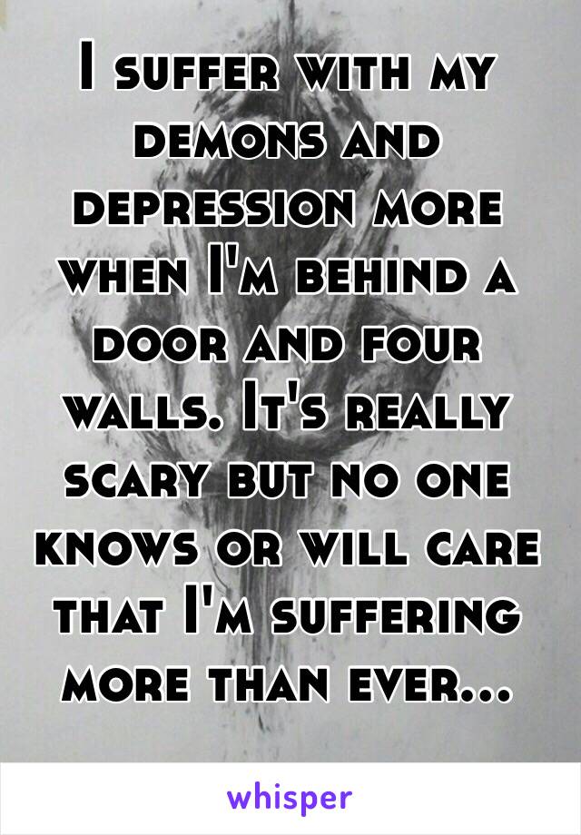 I suffer with my demons and depression more when I'm behind a door and four walls. It's really scary but no one knows or will care that I'm suffering more than ever… 
