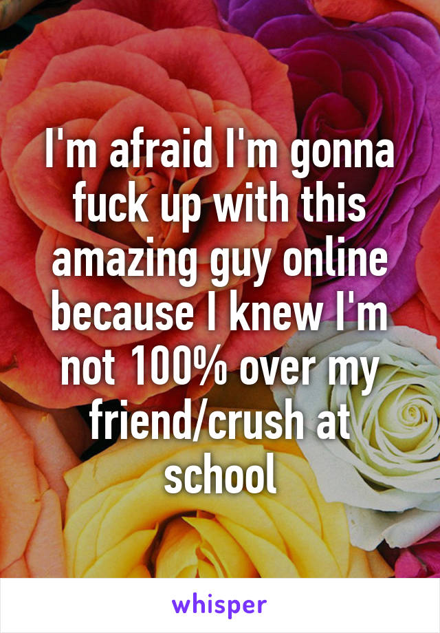 I'm afraid I'm gonna fuck up with this amazing guy online because I knew I'm not 100% over my friend/crush at school