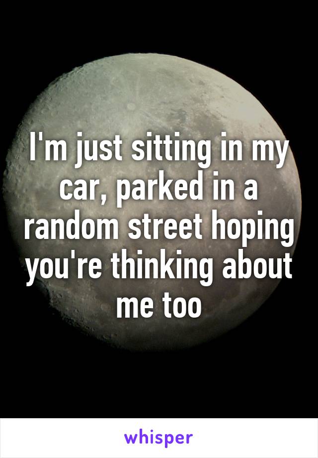 I'm just sitting in my car, parked in a random street hoping you're thinking about me too