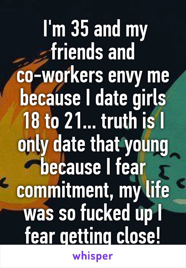  I'm 35 and my friends and co-workers envy me because I date girls 18 to 21... truth is I only date that young because I fear commitment, my life was so fucked up I fear getting close!