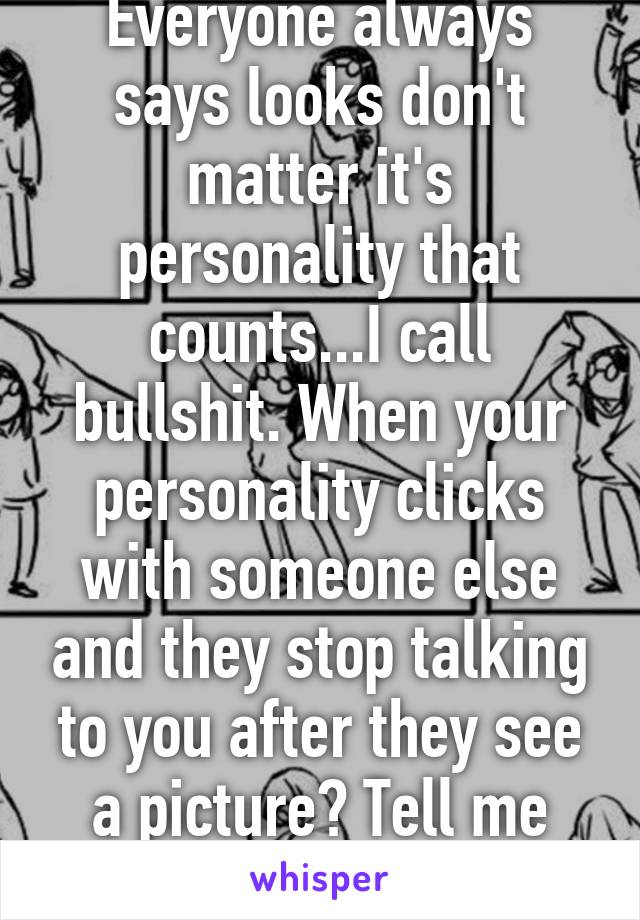 Everyone always says looks don't matter it's personality that counts...I call bullshit. When your personality clicks with someone else and they stop talking to you after they see a picture? Tell me looks don't matter 