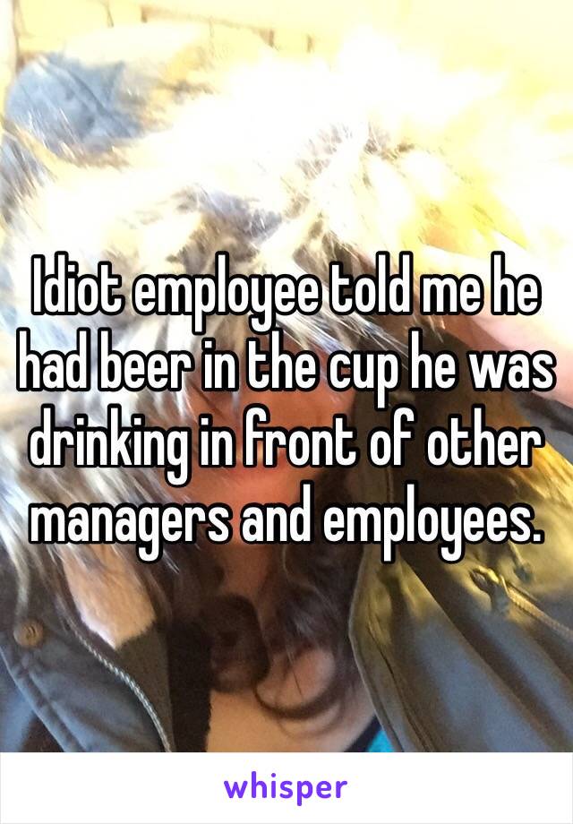 Idiot employee told me he had beer in the cup he was drinking in front of other managers and employees.   