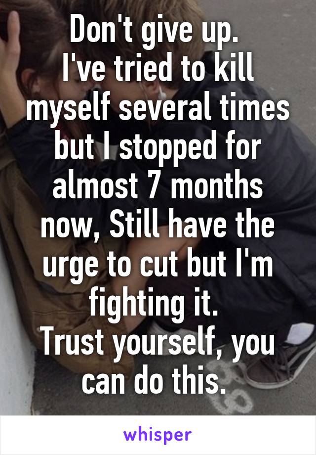 Don't give up. 
I've tried to kill myself several times but I stopped for almost 7 months now, Still have the urge to cut but I'm fighting it. 
Trust yourself, you can do this. 
