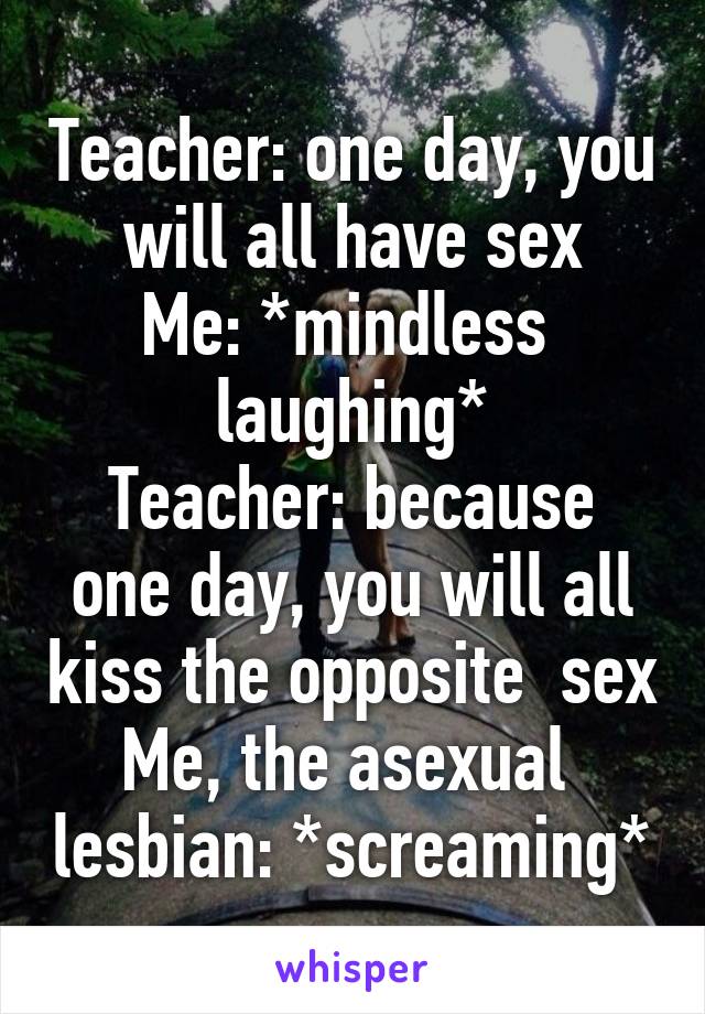 Teacher: one day, you will all have sex
Me: *mindless  laughing*
Teacher: because one day, you will all kiss the opposite  sex
Me, the asexual  lesbian: *screaming*